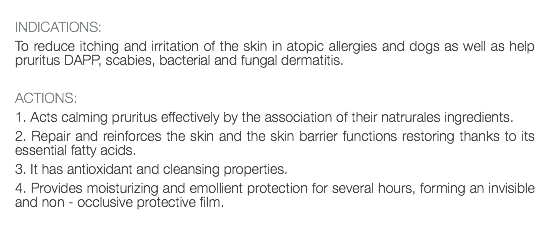  INDICATIONS: To reduce itching and irritation of the skin in atopic allergies and dogs as well as help pruritus DAPP, scabies, bacterial and fungal dermatitis. ACTIONS: 1. Acts calming pruritus effectively by the association of their natrurales ingredients. 2. Repair and reinforces the skin and the skin barrier functions restoring thanks to its essential fatty acids. 3. It has antioxidant and cleansing properties. 4. Provides moisturizing and emollient protection for several hours, forming an invisible and non - occlusive protective film. 