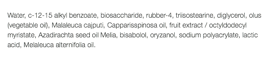  Water, c-12-15 alkyl benzoate, biosaccharide, rubber-4, triisostearine, diglycerol, olus (vegetable oil), Malaleuca cajputi, Capparisspinosa oil, fruit extract / octyldodecyl myristate, Azadirachta seed oil Melia, bisabolol, oryzanol, sodium polyacrylate, lactic acid, Melaleuca alternifolia oil. 