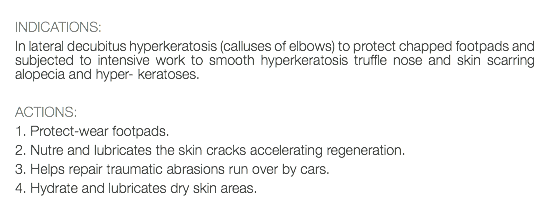  INDICATIONS: In lateral decubitus hyperkeratosis (calluses of elbows) to protect chapped footpads and subjected to intensive work to smooth hyperkeratosis truffle nose and skin scarring alopecia and hyper- keratoses. ACTIONS: 1. Protect-wear footpads. 2. Nutre and lubricates the skin cracks accelerating regeneration. 3. Helps repair traumatic abrasions run over by cars. 4. Hydrate and lubricates dry skin areas. 