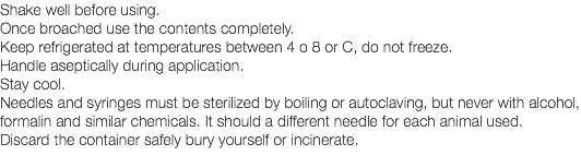 Shake well before using. Once broached use the contents completely. Keep refrigerated at temperatures between 4 o 8 or C, do not freeze. Handle aseptically during application. Stay cool. Needles and syringes must be sterilized by boiling or autoclaving, but never with alcohol, formalin and similar chemicals. It should a different needle for each animal used. Discard the container safely bury yourself or incinerate. 