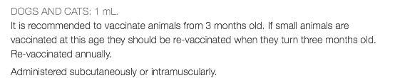 DOGS AND CATS: 1 mL. It is recommended to vaccinate animals from 3 months old. If small animals are vaccinated at this age they should be re-vaccinated when they turn three months old. Re-vaccinated annually. Administered subcutaneously or intramuscularly.