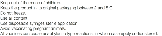 Keep out of the reach of children. Keep the product in its original packaging between 2 and 8 C. Do not freeze. Use all content. Use disposable syringes sterile application. Avoid vaccinating pregnant animals. All vaccines can cause anaphylactic type reactions, in which case apply corticosteroid.