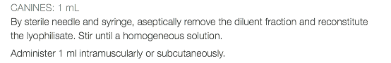 CANINES: 1 mL By sterile needle and syringe, aseptically remove the diluent fraction and reconstitute the lyophilisate. Stir until a homogeneous solution. Administer 1 ml intramuscularly or subcutaneously.