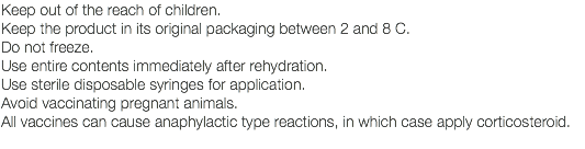 Keep out of the reach of children. Keep the product in its original packaging between 2 and 8 C. Do not freeze. Use entire contents immediately after rehydration. Use sterile disposable syringes for application. Avoid vaccinating pregnant animals. All vaccines can cause anaphylactic type reactions, in which case apply corticosteroid. 