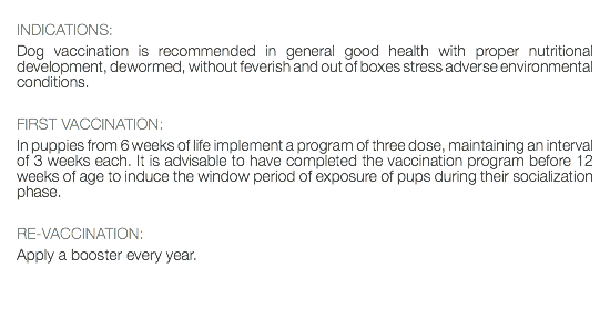  INDICATIONS: Dog vaccination is recommended in general good health with proper nutritional development, dewormed, without feverish and out of boxes stress adverse environmental conditions. FIRST VACCINATION: In puppies from 6 weeks of life implement a program of three dose, maintaining an interval of 3 weeks each. It is advisable to have completed the vaccination program before 12 weeks of age to induce the window period of exposure of pups during their socialization phase. RE-VACCINATION: Apply a booster every year. 