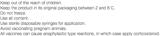 Keep out of the reach of children. Keep the product in its original packaging between 2 and 8 C. Do not freeze. Use all content. Use sterile disposable syringes for application. Avoid vaccinating pregnant animals. All vaccines can cause anaphylactic type reactions, in which case apply corticosteroid.