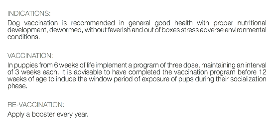  INDICATIONS: Dog vaccination is recommended in general good health with proper nutritional development, dewormed, without feverish and out of boxes stress adverse environmental conditions. VACCINATION: In puppies from 6 weeks of life implement a program of three dose, maintaining an interval of 3 weeks each. It is advisable to have completed the vaccination program before 12 weeks of age to induce the window period of exposure of pups during their socialization phase. RE-VACCINATION: Apply a booster every year. 