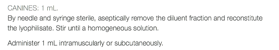 CANINES: 1 mL. By needle and syringe sterile, aseptically remove the diluent fraction and reconstitute the lyophilisate. Stir until a homogeneous solution. Administer 1 mL intramuscularly or subcutaneously.