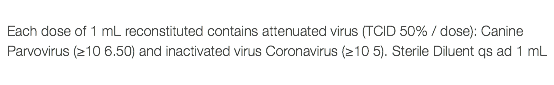  Each dose of 1 mL reconstituted contains attenuated virus (TCID 50% / dose): Canine Parvovirus (≥10 6.50) and inactivated virus Coronavirus (≥10 5). Sterile Diluent qs ad 1 mL