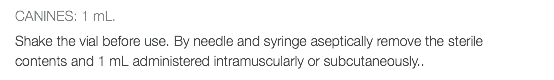 CANINES: 1 mL. Shake the vial before use. By needle and syringe aseptically remove the sterile contents and 1 mL administered intramuscularly or subcutaneously..