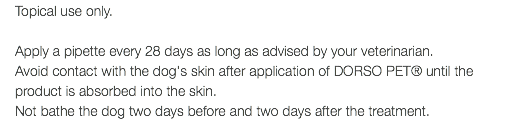 Topical use only. Apply a pipette every 28 days as long as advised by your veterinarian. Avoid contact with the dog's skin after application of DORSO PET® until the product is absorbed into the skin. Not bathe the dog two days before and two days after the treatment.