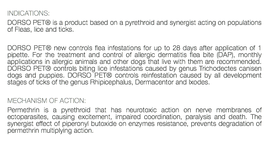  INDICATIONS: DORSO PET® is a product based on a pyrethroid and synergist acting on populations of Fleas, lice and ticks. DORSO PET® new controls flea infestations for up to 28 days after application of 1 pipette. For the treatment and control of allergic dermatitis flea bite (DAP), monthly applications in allergic animals and other dogs that live with them are recommended. DORSO PET® controls biting lice infestations caused by genus Trichodectes canisen dogs and puppies. DORSO PET® controls reinfestation caused by all development stages of ticks of the genus Rhipicephalus, Dermacentor and Ixodes. MECHANISM OF ACTION: Permethrin is a pyrethroid that has neurotoxic action on nerve membranes of ectoparasites, causing excitement, impaired coordination, paralysis and death. The synergist effect of piperonyl butoxide on enzymes resistance, prevents degradation of permethrin multiplying action. 