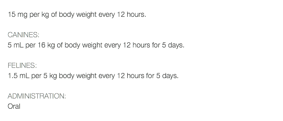  15 mg per kg of body weight every 12 hours. CANINES: 5 mL per 16 kg of body weight every 12 hours for 5 days. FELINES: 1.5 mL per 5 kg body weight every 12 hours for 5 days. ADMINISTRATION: Oral 