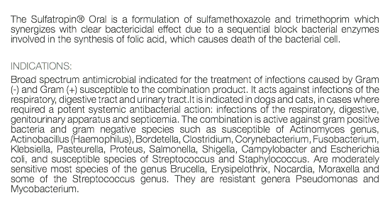  The Sulfatropin® Oral is a formulation of sulfamethoxazole and trimethoprim which synergizes with clear bactericidal effect due to a sequential block bacterial enzymes involved in the synthesis of folic acid, which causes death of the bacterial cell. INDICATIONS: Broad spectrum antimicrobial indicated for the treatment of infections caused by Gram (-) and Gram (+) susceptible to the combination product. It acts against infections of the respiratory, digestive tract and urinary tract.It is indicated in dogs and cats, in cases where required a potent systemic antibacterial action: infections of the respiratory, digestive, genitourinary apparatus and septicemia. The combination is active against gram positive bacteria and gram negative species such as susceptible of Actinomyces genus, Actinobacillus (Haemophilus), Bordetella, Clostridium, Corynebacterium, Fusobacterium, Klebsiella, Pasteurella, Proteus, Salmonella, Shigella, Campylobacter and Escherichia coli, and susceptible species of Streptococcus and Staphylococcus. Are moderately sensitive most species of the genus Brucella, Erysipelothrix, Nocardia, Moraxella and some of the Streptococcus genus. They are resistant genera Pseudomonas and Mycobacterium. 