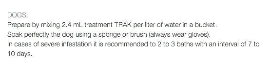  DOGS: Prepare by mixing 2.4 mL treatment TRAK per liter of water in a bucket. Soak perfectly the dog using a sponge or brush (always wear gloves). In cases of severe infestation it is recommended to 2 to 3 baths with an interval of 7 to 10 days.