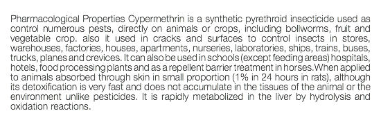  Pharmacological Properties Cypermethrin is a synthetic pyrethroid insecticide used as control numerous pests, directly on animals or crops, including bollworms, fruit and vegetable crop. also it used in cracks and surfaces to control insects in stores, warehouses, factories, houses, apartments, nurseries, laboratories, ships, trains, buses, trucks, planes and crevices. It can also be used in schools (except feeding areas) hospitals, hotels, food processing plants and as a repellent barrier treatment in horses.When applied to animals absorbed through skin in small proportion (1% in 24 hours in rats), although its detoxification is very fast and does not accumulate in the tissues of the animal or the environment unlike pesticides. It is rapidly metabolized in the liver by hydrolysis and oxidation reactions. 