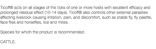  Ticoff® acts on all stages of the ticks of one or more hosts with excellent efficacy and prolonged residual effect (10-14 days). Ticoff® also controls other external parasites affecting livestock causing irritation, pain, and discomfort, such as stable fly, fly palette, face flies and horseflies, lice and mites. Species for which the product is recommended: CATTLE. 