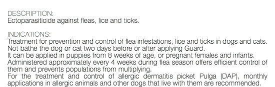 DESCRIPTION: Ectoparasiticide against fleas, lice and ticks. INDICATIONS: Treatment for prevention and control of flea infestations, lice and ticks in dogs and cats. Not bathe the dog or cat two days before or after applying Guard. It can be applied in puppies from 8 weeks of age, or pregnant females and infants. Administered approximately every 4 weeks during flea season offers efficient control of them and prevents populations from multiplying. For the treatment and control of allergic dermatitis picket Pulga (DAP), monthly applications in allergic animals and other dogs that live with them are recommended.