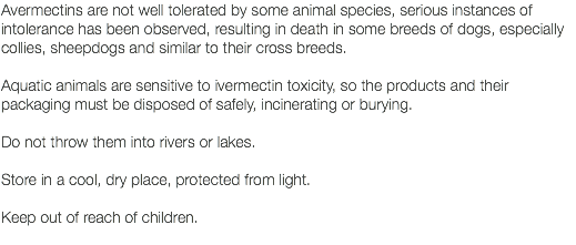 Avermectins are not well tolerated by some animal species, serious instances of intolerance has been observed, resulting in death in some breeds of dogs, especially collies, sheepdogs and similar to their cross breeds. Aquatic animals are sensitive to ivermectin toxicity, so the products and their packaging must be disposed of safely, incinerating or burying. Do not throw them into rivers or lakes. Store in a cool, dry place, protected from light. Keep out of reach of children. 