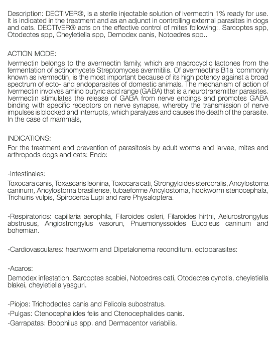  Description: DECTIVER®, is a sterile injectable solution of ivermectin 1% ready for use. It is indicated in the treatment and as an adjunct in controlling external parasites in dogs and cats. DECTIVER® acts on the effective control of mites following:. Sarcoptes spp, Otodectes spp, Cheyletiella spp, Demodex canis, Notoedres spp.. ACTION MODE: Ivermectin belongs to the avermectin family, which are macrocyclic lactones from the fermentation of actinomycete Streptomyces avermitilis. Of avermectins B1a 'commonly known as ivermectin, is the most important because of its high potency against a broad spectrum of ecto- and endoparasites of domestic animals. The mechanism of action of Ivermectin involves amino butyric acid range (GABA) that is a neurotransmitter parasites. Ivermectin stimulates the release of GABA from nerve endings and promotes GABA binding with specific receptors on nerve synapse, whereby the transmission of nerve impulses is blocked and interrupts, which paralyzes and causes the death of the parasite. In the case of mammals, INDICATIONS: For the treatment and prevention of parasitosis by adult worms and larvae, mites and arthropods dogs and cats: Endo: -Intestinales: Toxocara canis, Toxascaris leonina, Toxocara cati, Strongyloides stercoralis, Ancylostoma caninum, Ancylostoma brasiliense, tubaeforme Ancylostoma, hookworm stenocephala, Trichuiris vulpis, Spirocerca Lupi and rare Physaloptera. -Respiratorios: capillaria aerophila, Filaroides osleri, Filaroides hirthi, Aelurostrongylus abstrusus, Angiostrongylus vasorun, Pnuemonyssoides Eucoleus caninum and bohemian. -Cardiovasculares: heartworm and Dipetalonema reconditum. ectoparasites: -Acaros: Demodex infestation, Sarcoptes scabiei, Notoedres cati, Otodectes cynotis, cheyletiella blakei, cheyletiella yasguri. -Piojos: Trichodectes canis and Felicola subostratus. -Pulgas: Ctenocephalides felis and Ctenocephalides canis. -Garrapatas: Boophilus spp. and Dermacentor variabilis. 