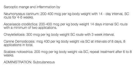  Sarcoptic mange and inflammation by Neumonyssus caninum: 200-400 mcg per kg body weight with 14 - day interval, SC route for 4-6 weeks. Ascariascis otodéctica: 200-400 mcg per kg body weight 14 days interval SC route with a minimum of two applications. Cheyletiellosis: 300 mcg per kg body weight SC route with 3 week interval. Canine Demodicosis: mcg 400 per kg body weight via SC at intervals of 8 days, 8 applications in total. Scabies notoedrica: 200 mcg per kg body weight via SC, repeat treatment after 6 to 8 weeks. ADMINISTRATION: Subcutaneous 