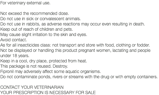 For veterinary external use. Not exceed the recommended dose. Do not use in sick or convalescent animals. Do not use in rabbits, as adverse reactions may occur even resulting in death. Keep out of reach of children and pets. May cause slight irritation to the skin and eyes. Avoid contact. As for all insecticides class: not transport and store with food, clothing or fodder. Not be displayed or handling this product pregnant women, lactating and people under 18 years. Keep in a cool, dry place, protected from heat. This package is not reused. Destroy. Fipronil may adversely affect some aquatic organisms. Do not contaminate ponds, rivers or streams with the drug or with empty containers. CONTACT YOUR VETERINARIAN YOUR PRESCRIPTION IS NECESSARY FOR SALE