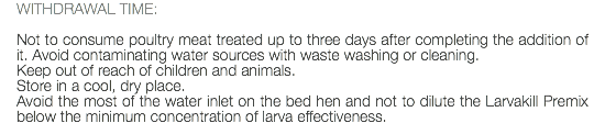 WITHDRAWAL TIME: Not to consume poultry meat treated up to three days after completing the addition of it. Avoid contaminating water sources with waste washing or cleaning. Keep out of reach of children and animals. Store in a cool, dry place. Avoid the most of the water inlet on the bed hen and not to dilute the Larvakill Premix below the minimum concentration of larva effectiveness.