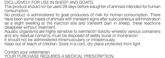EXCLUSIVELY FOR USE IN SHEEP AND GOATS. This product should not be used 28 days before slaughter of animals intended for human consumption. No product is administered to goat producers of milk for human consumption. There have been some cases of animals with transient signs after subcutaneous administration as a slight swelling at the injection site and transient pain in sheep; these reactions disappear without treatment. Aquatic organisms are highly sensitive to ivermectin toxicity whereby various containers and any residual contents must be disposed of safely burial or incineration. It should not be administered intramuscularly or intravenously. Keep out of reach of children. Store in a cool, dry place protected from light. Contact your veterinarian. YOUR PURCHASE REQUIRES A MEDICAL PRESCRIPTION.