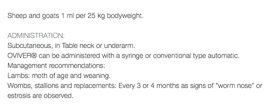  Sheep and goats 1 ml per 25 kg bodyweight. ADMINISTRATION: Subcutaneous, in Table neck or underarm. OVIVER® can be administered with a syringe or conventional type automatic. Management recommendations: Lambs: moth of age and weaning. Wombs, stallions and replacements: Every 3 or 4 months as signs of "worm nose" or estrosis are observed. 