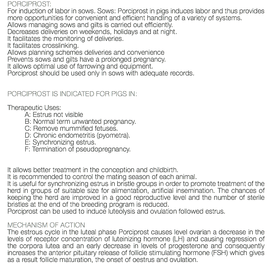 PORCIPROST: For induction of labor in sows. Sows: Porciprost in pigs induces labor and thus provides more opportunities for convenient and efficient handling of a variety of systems. Allows managing sows and gilts is carried out efficiently. Decreases deliveries on weekends, holidays and at night. It facilitates the monitoring of deliveries. It facilitates crosslinking. Allows planning schemes deliveries and convenience Prevents sows and gilts have a prolonged pregnancy. It allows optimal use of farrowing and equipment. Porciprost should be used only in sows with adequate records. PORCIPROST IS INDICATED FOR PIGS IN: Therapeutic Uses: A: Estrus not visible B: Normal term unwanted pregnancy. C: Remove mummified fetuses. D: Chronic endometritis (pyometra). E: Synchronizing estrus. F: Termination of pseudopregnancy. It allows better treatment in the conception and childbirth. It is recommended to control the mating season of each animal. It is useful for synchronizing estrus in bristle groups in order to promote treatment of the herd in groups of suitable size for alimentation, artificial insemination. The chances of keeping the herd are improved in a good reproductive level and the number of sterile bristles at the end of the breeding program is reduced. Porciprost can be used to induce luteolysis and ovulation followed estrus. MECHANISM OF ACTION The estrous cycle in the luteal phase Porciprost causes level ovarian a decrease in the levels of receptor concentration of luteinizing hormone (LH) and causing regression of the corpora lutea and an early decrease in levels of progesterone and consequently increases the anterior pituitary release of follicle stimulating hormone (FSH) which gives as a result follicle maturation, the onset of oestrus and ovulation.