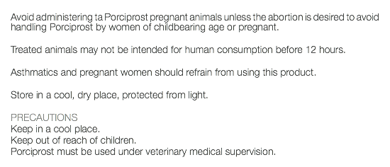  Avoid administering ta Porciprost pregnant animals unless the abortion is desired to avoid handling Porciprost by women of childbearing age or pregnant. Treated animals may not be intended for human consumption before 12 hours. Asthmatics and pregnant women should refrain from using this product. Store in a cool, dry place, protected from light. PRECAUTIONS Keep in a cool place. Keep out of reach of children. Porciprost must be used under veterinary medical supervision. 