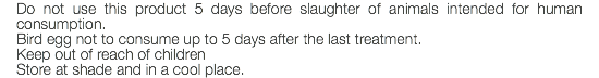 Do not use this product 5 days before slaughter of animals intended for human consumption. Bird egg not to consume up to 5 days after the last treatment. Keep out of reach of children Store at shade and in a cool place.