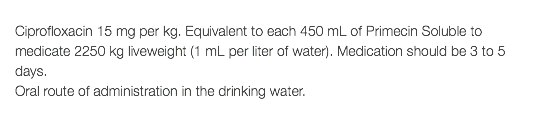  Ciprofloxacin 15 mg per kg. Equivalent to each 450 mL of Primecin Soluble to medicate 2250 kg liveweight (1 mL per liter of water). Medication should be 3 to 5 days. Oral route of administration in the drinking water.