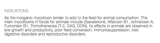  INDICATIONS As the inorganic mycotoxin binder to add to the feed for animal consumption. The main mycotoxins in foods for animals include Zearalenone, Aflatoxin B1, ochratoxin A, Fumonisin B1, Trichotheneces (T-2, DAS, DON). Its effects in animals are observed in low growth and productivity, poor feed conversion, immunosuppression, liver, digestive disorders and reproductive disorders.