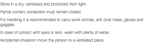 Store in a dry, ventilated and protected from light. Partial content containers must remain closed. For handling it is recommended to carry work clothes, anti dust mask, gloves and goggles. In case of contact with eyes or skin, wash with plenty of water. Accidental inhalation move the person to a ventilated place. 