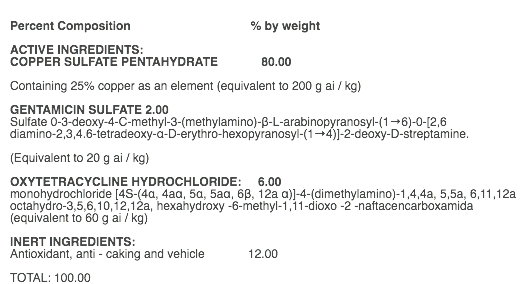  Percent Composition % by weight ACTIVE INGREDIENTS: COPPER SULFATE PENTAHYDRATE 80.00 Containing 25% copper as an element (equivalent to 200 g ai / kg) GENTAMICIN SULFATE 2.00 Sulfate 0-3-deoxy-4-C-methyl-3-(methylamino)-β-L-arabinopyranosyl-(1→6)-0-[2,6 diamino-2,3,4.6-tetradeoxy-α-D-erythro-hexopyranosyl-(1→4)]-2-deoxy-D-streptamine. (Equivalent to 20 g ai / kg) OXYTETRACYCLINE HYDROCHLORIDE: 6.00 monohydrochloride [4S-(4α, 4aα, 5α, 5aα, 6β, 12a α)]-4-(dimethylamino)-1,4,4a, 5,5a, 6,11,12a octahydro-3,5,6,10,12,12a, hexahydroxy -6-methyl-1,11-dioxo -2 -naftacencarboxamida (equivalent to 60 g ai / kg) INERT INGREDIENTS: Antioxidant, anti - caking and vehicle 12.00 TOTAL: 100.00