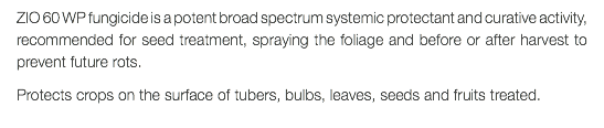 ZIO 60 WP fungicide is a potent broad spectrum systemic protectant and curative activity, recommended for seed treatment, spraying the foliage and before or after harvest to prevent future rots. Protects crops on the surface of tubers, bulbs, leaves, seeds and fruits treated.