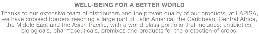 WELL-BEING FOR A BETTER WORLD Thanks to our extensive team of distributors and the proven quality of our products, at LAPISA, we have crossed borders reaching a large part of Latin America, the Caribbean, Central Africa, the Middle East and the Asian Pacific, with a world-class portfolio that includes: antibiotics, biologicals, pharmaceuticals, premixes and products for the protection of crops.