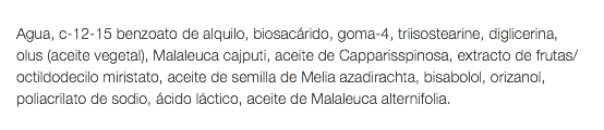  Agua, c-12-15 benzoato de alquilo, biosacárido, goma-4, triisostearine, diglicerina, olus (aceite vegetal), Malaleuca cajputi, aceite de Capparisspinosa, extracto de frutas/octildodecilo miristato, aceite de semilla de Melia azadirachta, bisabolol, orizanol, poliacrilato de sodio, ácido láctico, aceite de Malaleuca alternifolia. 