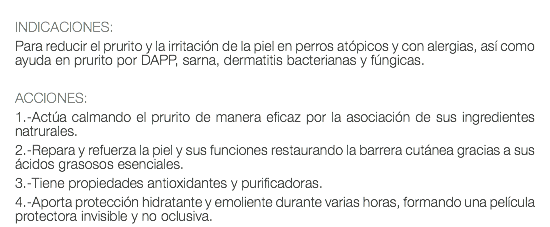  INDICACIONES: Para reducir el prurito y la irritación de la piel en perros atópicos y con alergias, así como ayuda en prurito por DAPP, sarna, dermatitis bacterianas y fúngicas. ACCIONES: 1.-Actúa calmando el prurito de manera eficaz por la asociación de sus ingredientes natrurales. 2.-Repara y refuerza la piel y sus funciones restaurando la barrera cutánea gracias a sus ácidos grasosos esenciales. 3.-Tiene propiedades antioxidantes y purificadoras. 4.-Aporta protección hidratante y emoliente durante varias horas, formando una película protectora invisible y no oclusiva.