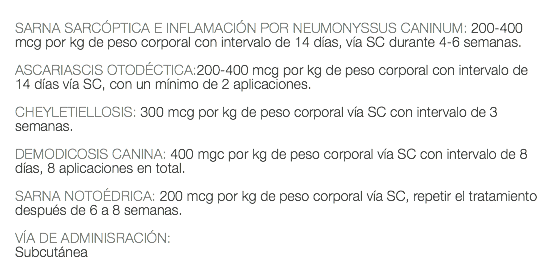  SARNA SARCÓPTICA E INFLAMACIÓN POR NEUMONYSSUS CANINUM: 200-400 mcg por kg de peso corporal con intervalo de 14 días, vía SC durante 4-6 semanas. ASCARIASCIS OTODÉCTICA:200-400 mcg por kg de peso corporal con intervalo de 14 días vía SC, con un mínimo de 2 aplicaciones. CHEYLETIELLOSIS: 300 mcg por kg de peso corporal vía SC con intervalo de 3 semanas. DEMODICOSIS CANINA: 400 mgc por kg de peso corporal vía SC con intervalo de 8 días, 8 aplicaciones en total. SARNA NOTOÉDRICA: 200 mcg por kg de peso corporal vía SC, repetir el tratamiento después de 6 a 8 semanas. VÍA DE ADMINISRACIÓN: Subcutánea