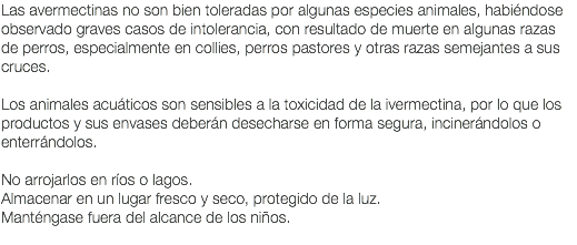 Las avermectinas no son bien toleradas por algunas especies animales, habiéndose observado graves casos de intolerancia, con resultado de muerte en algunas razas de perros, especialmente en collies, perros pastores y otras razas semejantes a sus cruces. Los animales acuáticos son sensibles a la toxicidad de la ivermectina, por lo que los productos y sus envases deberán desecharse en forma segura, incinerándolos o enterrándolos. No arrojarlos en ríos o lagos. Almacenar en un lugar fresco y seco, protegido de la luz. Manténgase fuera del alcance de los niños. 