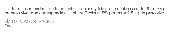  La dosis recomendada de toltrazuril en caninos y felinos domésticos es de 20 mg/kg de peso vivo, que corresponde a 1 mL de Coxizuril 5% por cada 2.5 kg de peso vivo. VÍA DE ADMINISTRACIÓN: Oral. 