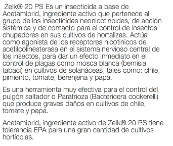  Zelk® 20 PS Es un insecticida a base de Acetamiprid, ingrediente activo que pertenece al grupo de los insecticidas neonicotinoides, de acción sistémica y de contacto para el control de insectos chupadores en sus cultivos de hortalizas. Actúa como agonista de los receptores nicotinicos de acetilcolinesterasa en el sistema nervioso central de los insectos, para dar un efecto inmediato en el control de plagas como mosca blanca (bemisia tabaci) en cultivos de solanáceas, tales como: chile, pimiento, tomate, berenjena y papa. Es una herramienta muy efectiva para el control del pulgón saltador o Paratrioza (Bactericera cockerelli) que produce graves daños en cultivos de chile, tomate y papa. Acetamiprid, ingrediente activo de Zelk® 20 PS tiene tolerancia EPA para una gran cantidad de cultivos hortícolas.