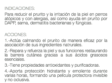  INDICACIONES: Para reducir el prurito y la irritación de la piel en perros atópicos y con alergias, así como ayuda en prurito por DAPP, sarna, dermatitis bacterianas y fúngicas. ACCIONES: 1.-Actúa calmando el prurito de manera eficaz por la asociación de sus ingredientes natrurales. 2.-Repara y refuerza la piel y sus funciones restaurando la barrera cutánea gracias a sus ácidos grasosos esenciales. 3.-Tiene propiedades antioxidantes y purificadoras. 4.-Aporta protección hidratante y emoliente durante varias horas, formando una película protectora invisible y no oclusiva.