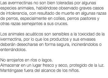 Las avermectinas no son bien toleradas por algunas especies animales, habiéndose observado graves casos de intolerancia, con resultado de muerte en algunas razas de perros, especialmente en collies, perros pastores y otras razas semejantes a sus cruces. Los animales acuáticos son sensibles a la toxicidad de la ivermectina, por lo que los productos y sus envases deberán desecharse en forma segura, incinerándolos o enterrándolos. No arrojarlos en ríos o lagos. Almacenar en un lugar fresco y seco, protegido de la luz. Manténgase fuera del alcance de los niños. 