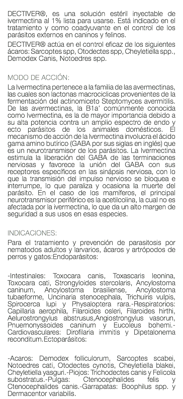  DECTIVER®, es una solución estéril inyectable de ivermectina al 1% lista para usarse. Está indicado en el tratamiento y como coadyuvante en el control de los parásitos externos en caninos y felinos. DECTIVER® actúa en el control eficaz de los siguientes ácaros: Sarcoptes spp, Otodectes spp, Cheyletiella spp., Demodex Canis, Notoedres spp. MODO DE ACCIÓN: La Ivermectina pertenece a la familia de las avermectinas, las cuales son lactonas macrociclicas provenientes de la fermentación del actinomiceto Steptomyces avermitilis. De las avermectinas, la B1a’ comúnmente conocida como Ivermectina, es la de mayor importancia debido a su alta potencia contra un amplio espectro de endo y ecto parásitos de los animales domésticos. El mecanismo de acción de la Ivermectina involucra el ácido gama amino butírico (GABA por sus siglas en inglés) que es un neurotransmisor de los parásitos. La Ivermectina estimula la liberación del GABA de las terminaciones nerviosas y favorece la unión del GABA con sus receptores específicos en las sinápsis nerviosa, con lo que la transmisión del impulso nervioso se bloquea e interrumpe, lo que paraliza y ocasiona la muerte del parásito. En el caso de los mamíferos, el principal neurotransmisor periférico es la acetilcolina, la cual no es afectada por la ivermectina, lo que da un alto margen de seguridad a sus usos en esas especies. INDICACIONES: Para el tratamiento y prevención de parasitosis por nematodos adultos y larvarios, ácaros y artrópodos de perros y gatos:Endoparásitos: -Intestinales: Toxocara canis, Toxascaris leonina, Toxocara cati, Strongyloides stercolaris, Ancylostoma caninum, Ancylostoma brasiliense, Ancylostoma tubaeforme, Uncinaria stenocephala, Trichuiris vulpis, Spirocerca lupi y Physaloptera rara.-Respiratorios: Capillaria aerophila, Filaroides osleri, Filaroides hirthi, Aelurostrongylus abstrusus,Angiostrongylus vasorun, Pnuemonyssoides caninum y Eucoleus bohemi.-Cardiovasculares: Dirofilaria immitis y Dipetalonema reconditum.Ectoparásitos: -Acaros: Demodex folliculorum, Sarcoptes scabei, Notoedres cati, Otodectes cynotis, Cheyletiella blakei, Cheyletiella yasguri.-Piojos: Trichodectes canis y Felicola subostratus.-Pulgas: Ctenocephalides felis y Ctenocephalides canis.-Garrapatas: Boophilus spp. y Dermacentor variabilis.