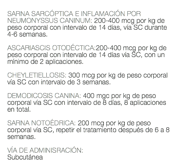  SARNA SARCÓPTICA E INFLAMACIÓN POR NEUMONYSSUS CANINUM: 200-400 mcg por kg de peso corporal con intervalo de 14 días, vía SC durante 4-6 semanas. ASCARIASCIS OTODÉCTICA:200-400 mcg por kg de peso corporal con intervalo de 14 días vía SC, con un mínimo de 2 aplicaciones. CHEYLETIELLOSIS: 300 mcg por kg de peso corporal vía SC con intervalo de 3 semanas. DEMODICOSIS CANINA: 400 mgc por kg de peso corporal vía SC con intervalo de 8 días, 8 aplicaciones en total. SARNA NOTOÉDRICA: 200 mcg por kg de peso corporal vía SC, repetir el tratamiento después de 6 a 8 semanas. VÍA DE ADMINISRACIÓN: Subcutánea