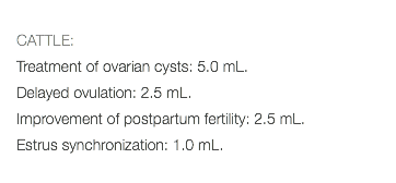  CATTLE: Treatment of ovarian cysts: 5.0 mL. Delayed ovulation: 2.5 mL. Improvement of postpartum fertility: 2.5 mL. Estrus synchronization: 1.0 mL. 
