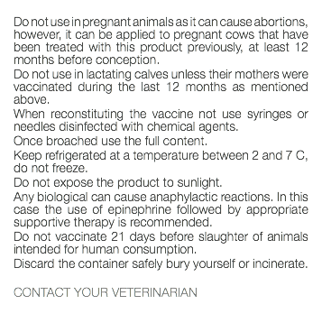  Do not use in pregnant animals as it can cause abortions, however, it can be applied to pregnant cows that have been treated with this product previously, at least 12 months before conception. Do not use in lactating calves unless their mothers were vaccinated during the last 12 months as mentioned above. When reconstituting the vaccine not use syringes or needles disinfected with chemical agents. Once broached use the full content. Keep refrigerated at a temperature between 2 and 7 C, do not freeze. Do not expose the product to sunlight. Any biological can cause anaphylactic reactions. In this case the use of epinephrine followed by appropriate supportive therapy is recommended. Do not vaccinate 21 days before slaughter of animals intended for human consumption. Discard the container safely bury yourself or incinerate. CONTACT YOUR VETERINARIAN 